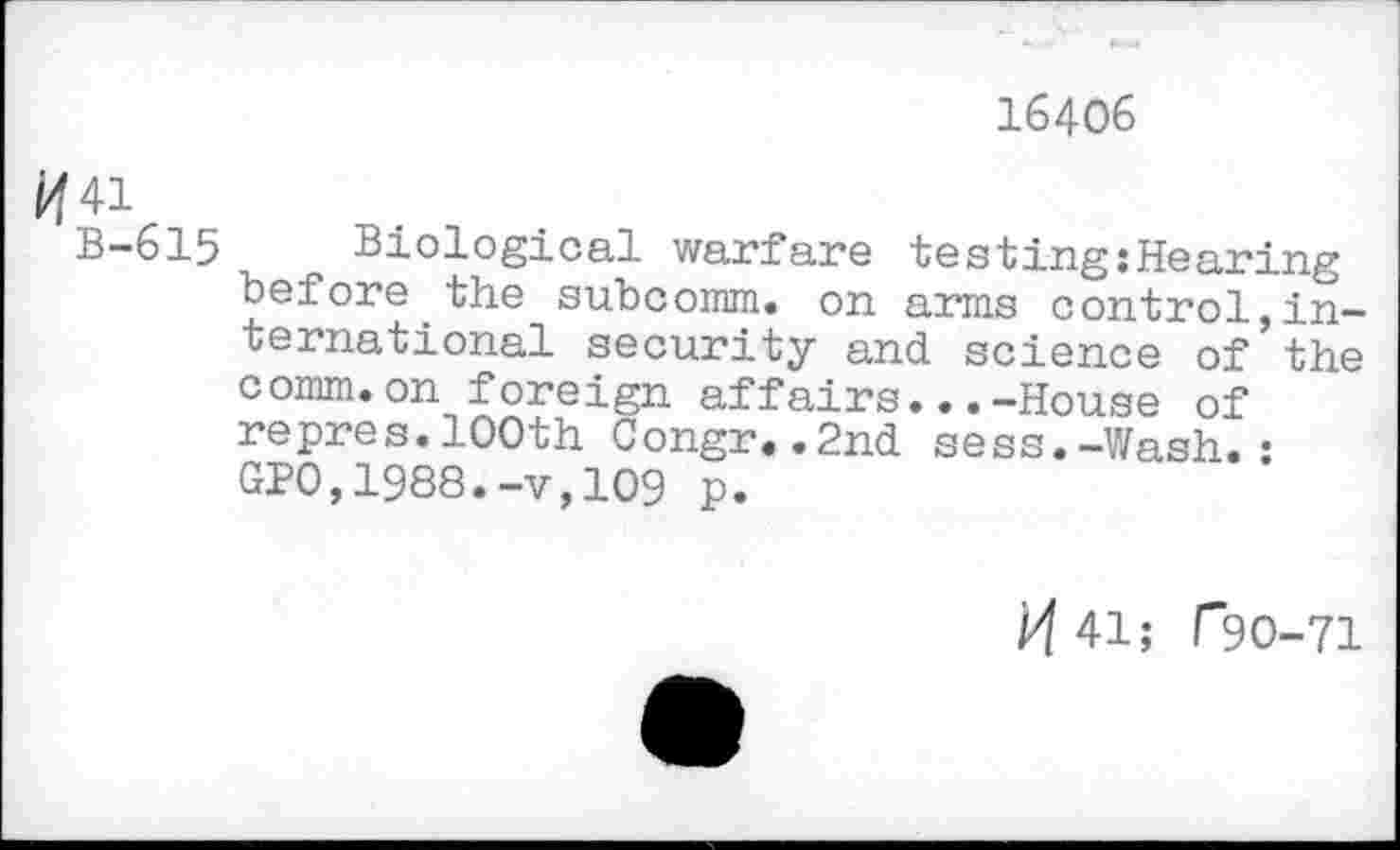 ﻿16406
ft 41
B-615 Biological warfare testing:Hearing before the subcomm, on arms control,international security and science of the comm.on foreign affairs...-House of repres.100th Congr..2nd sess.-Wash.: GPO,1988.-v,109 p.
M 41; T90-71